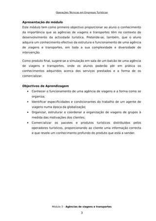 Operações Técnicas em Empresas Turísticas
Apresentação do módulo
Este módulo tem como primeiro objectivo proporcionar ao aluno o conhecimento
da importância que as agências de viagens e transportes têm no contexto do
desenvolvimento da actividade turística. Pretende-se, também, que o aluno
adquira um conhecimento efectivo da estrutura e funcionamento de uma agência
de viagens e transportes, em toda a sua complexidade e diversidade de
intervenção.
Como produto final, sugere-se a simulação em sala de um balcão de uma agência
de viagens e transportes, onde os alunos poderão pôr em prática os
conhecimentos adquiridos acerca dos serviços prestados e a forma de os
comercializar.
Objectivos de Aprendizagem
 Conhecer o funcionamento de uma agência de viagens e a forma como se
organiza;
 Identificar especificidades e condicionantes do trabalho de um agente de
viagens numa época da globalização;
 Organizar, estruturar e coordenar a organização de viagens de grupos à
medida das motivações dos clientes;
 Comercializar os pacotes e produtos turísticos distribuídos pelos
operadores turísticos, proporcionando ao cliente uma informação correcta
e que revele um conhecimento profundo do produto que está a vender.
Módulo 3 – Agências de viagens e transportes
3
 