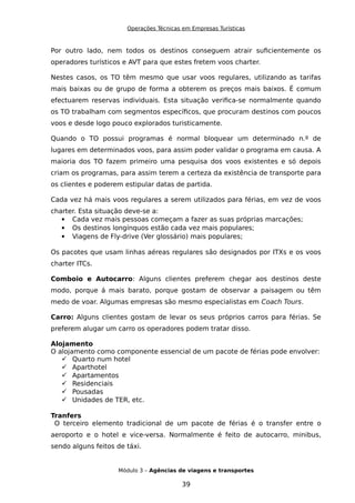 Operações Técnicas em Empresas Turísticas
Por outro lado, nem todos os destinos conseguem atrair suficientemente os
operadores turísticos e AVT para que estes fretem voos charter.
Nestes casos, os TO têm mesmo que usar voos regulares, utilizando as tarifas
mais baixas ou de grupo de forma a obterem os preços mais baixos. É comum
efectuarem reservas individuais. Esta situação verifica-se normalmente quando
os TO trabalham com segmentos específicos, que procuram destinos com poucos
voos e desde logo pouco explorados turisticamente.
Quando o TO possui programas é normal bloquear um determinado n.º de
lugares em determinados voos, para assim poder validar o programa em causa. A
maioria dos TO fazem primeiro uma pesquisa dos voos existentes e só depois
criam os programas, para assim terem a certeza da existência de transporte para
os clientes e poderem estipular datas de partida.
Cada vez há mais voos regulares a serem utilizados para férias, em vez de voos
charter. Esta situação deve-se a:
 Cada vez mais pessoas começam a fazer as suas próprias marcações;
 Os destinos longínquos estão cada vez mais populares;
 Viagens de Fly-drive (Ver glossário) mais populares;
Os pacotes que usam linhas aéreas regulares são designados por ITXs e os voos
charter ITCs.
Comboio e Autocarro: Alguns clientes preferem chegar aos destinos deste
modo, porque á mais barato, porque gostam de observar a paisagem ou têm
medo de voar. Algumas empresas são mesmo especialistas em Coach Tours.
Carro: Alguns clientes gostam de levar os seus próprios carros para férias. Se
preferem alugar um carro os operadores podem tratar disso.
Alojamento
O alojamento como componente essencial de um pacote de férias pode envolver:
 Quarto num hotel
 Aparthotel
 Apartamentos
 Residenciais
 Pousadas
 Unidades de TER, etc.
Tranfers
O terceiro elemento tradicional de um pacote de férias é o transfer entre o
aeroporto e o hotel e vice-versa. Normalmente é feito de autocarro, minibus,
sendo alguns feitos de táxi.
Módulo 3 – Agências de viagens e transportes
39
 