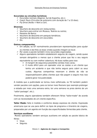 Operações Técnicas em Empresas Turísticas
Excursões ou circuitos turísticos
 Excursões normais (Algarve, Sul de Espanha, etc.);
 Coach Tours (Circuitos de autocarro com duração de 7 a 15 dias);
 Fly Drive (Avião + Rent a Car).
Diversos
 Vouchers de desconto em restaurantes;
 Vouchers para entrar em Museus, Teatros ou outros;
 Passeios de Barco;
 Vouchers de desconto em parques temáticos;
 Vouchers de desconto em excursões;
 Etc.
Outros componentes
 Em adição, os OT normalmente providenciam representações para ajudar
os clientes e dar-lhes as boas vindas quando chegam ao local.
 Por vezes o pacote também inclui excursões organizadas.
 Alguns operadores também estabelecem seguros de viagem, sendo quase
sempre obrigatório a menos que o cliente prove que fez o seu seguro
equivalente ou com melhor cobertura. Há duas razões para isso:
 A margem de segurança possibilita vendas mais caras;
 É muito difícil para um operador virar as costas a um cliente que
tenha um acidente e que não tenha seguro para cobrir os seus
custos. Algumas companhias reservam o direito de não se
responsabilizarem pêlos clientes que não pagam o seguro mas isso
poderá gerar má publicidade.
Á medida que a publicidade se tornou mais sofisticada, os TO também podem
vender pacotes com opções, para os tornar mais flexíveis (por exemplo prolongar
a estadia por mais uma semana extra, ter uma semana na praia dentro de um
"safari package", etc.).
Finalmente, alguns operadores também oferecem férias "tailor-made" de acordo
com as necessidades de um cliente específico.
Tailor Made: feito à medida e conforme desejo expresso do cliente. Expressão
americana que se usa para definir os tipos de programa e itinerário de viagens,
preparados por um agente em função das especificidades fornecidas pelo cliente.
Serviços auxiliares
Muitos operadores vendem serviços auxiliares em adição ao pacote básico de
férias:
 Visas
 Seguros
Módulo 3 – Agências de viagens e transportes
40
 