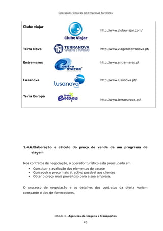 Operações Técnicas em Empresas Turísticas
Clube viajar
http://www.clubeviajar.com/
Terra Nova http://www.viagensterranova.pt/
Entremares http://www.entremares.pt
Lusanova http://www.lusanova.pt/
Terra Europa
http://www.terraeuropa.pt/
1.4.6.Elaboração e cálculo do preço de venda de um programa de
viagem
Nos contratos de negociação, o operador turístico está preocupado em:
 Constituir a avaliação dos elementos do pacote
 Conseguir o preço mais atractivo possível aos clientes
 Obter o preço mais proveitoso para a sua empresa.
O processo de negociação e os detalhes dos contratos da oferta variam
consoante o tipo de fornecedores.
Módulo 3 – Agências de viagens e transportes
43
 