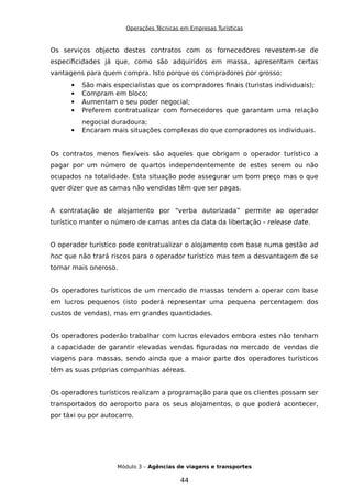 Operações Técnicas em Empresas Turísticas
Os serviços objecto destes contratos com os fornecedores revestem-se de
especificidades já que, como são adquiridos em massa, apresentam certas
vantagens para quem compra. Isto porque os compradores por grosso:
 São mais especialistas que os compradores finais (turistas individuais);
 Compram em bloco;
 Aumentam o seu poder negocial;
 Preferem contratualizar com fornecedores que garantam uma relação
negocial duradoura;
 Encaram mais situações complexas do que compradores os individuais.
Os contratos menos flexíveis são aqueles que obrigam o operador turístico a
pagar por um número de quartos independentemente de estes serem ou não
ocupados na totalidade. Esta situação pode assegurar um bom preço mas o que
quer dizer que as camas não vendidas têm que ser pagas.
A contratação de alojamento por “verba autorizada” permite ao operador
turístico manter o número de camas antes da data da libertação - release date.
O operador turístico pode contratualizar o alojamento com base numa gestão ad
hoc que não trará riscos para o operador turístico mas tem a desvantagem de se
tornar mais oneroso.
Os operadores turísticos de um mercado de massas tendem a operar com base
em lucros pequenos (isto poderá representar uma pequena percentagem dos
custos de vendas), mas em grandes quantidades.
Os operadores poderão trabalhar com lucros elevados embora estes não tenham
a capacidade de garantir elevadas vendas figuradas no mercado de vendas de
viagens para massas, sendo ainda que a maior parte dos operadores turísticos
têm as suas próprias companhias aéreas.
Os operadores turísticos realizam a programação para que os clientes possam ser
transportados do aeroporto para os seus alojamentos, o que poderá acontecer,
por táxi ou por autocarro.
Módulo 3 – Agências de viagens e transportes
44
 