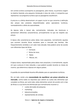 Operações Técnicas em Empresas Turísticas
Um correio turístico acompanha os passageiros, pelo menos, na primeira viagem
no destino fazendo uma pequena introdução à área de visita, à companhia que
representa e ao programa turístico que os passageiros escolheram.
A procura e a oferta desenvolvem um papel crucial no que concerne à definição
dos preços dos produtos disponibilizados pelos operadores turísticos,
nomeadamente o efeito da sazonalidade.
As épocas (alta e baixa) são, normalmente, indicadas nas brochuras e
apresentam diferentes características, principalmente no que diz respeito aos
preços.
A época alta caracteriza-se pelas datas mais populares, normalmente aquelas
que ocorrem durante férias escolares para o mercado das famílias. São
frequentemente vendidas a um valor mais elevado. Esta poderá variar de acordo
com diferentes tipos de férias:
 Carnaval;
 Férias de neve;
 Natal;
 Páscoa, etc.
A época baixa, representada pelas datas mais acessíveis, é normalmente, aquela
em que a procura é mais reduzida, o que poderá suceder durante os meses de
inverno, que determina a épocas em alguns países.
A questão da sazonalidade levanta dificuldades para os operadores turísticos.
Por um lado, existe uma necessidade de equilibrar um preço atractivo ao
mercado, contra todos os requisitos que cobrem os custos dos elementos que
compõem as férias, por outro lado, estes elementos variam de acordo com o tipo
de férias e a sua forma de distribuição que normalmente incorrem a:
 custos derivados de pesquisa;
 marketing;
 telecomunicações;
 representantes de vendas;
Módulo 3 – Agências de viagens e transportes
45
 