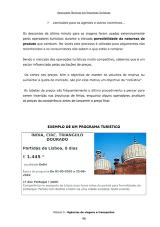 Operações Técnicas em Empresas Turísticas
 comissões para os agentes e outros incentivos...
Os descontos de último minuto para as viagens foram usadas extensivamente
pelos operadores turísticos durante a elevada perecibilidade da natureza do
produto que vendiam. Por vezes este processo é utilizado para alojamentos não
reconhecidos e os consumidores não sabem o que estão a comprar.
Sendo o mercado das operações turísticas muito competitivo, sabemos que é um
sector influenciado pelas oscilações de preços.
Os cortes nos preços, têm o objectivo de manter os volumes de reserva ou
aumentar a quota de mercado, são por esse motivo um objectivo da “indústria”.
As tabelas de preços são frequentemente o último procedimento a pensar para
serem inseridas nas brochuras de férias, enquanto alguns operadores analisam
os preços da concorrência antes de lançarem o preço final.
EXEMPLO DE UM PROGRAMA TURÍSTICO
ÍNDIA, CIRC. TRIÂNGULO
DOURADO
Partidas de Lisboa, 8 dias
€ 1.445 *
Localidade Delhi
Época do programa De 01-05-2010 a 25-06-
2010
1º dia: Portugal • Delhi
Comparência no aeroporto de Lisboa duas horas antes da partida para formalidades de
embarque. Partida com destino a Delhi via uma cidade europeia. Noite a bordo.
Módulo 3 – Agências de viagens e transportes
46
 