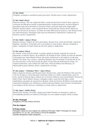 Operações Técnicas em Empresas Turísticas
2º dia: Delhi
Chegada, recepção e assistência pelo guia local. Transfer para o hotel. Alojamento.
3º dia: Delhi (P,A,J)
Pequeno almoço. Tour da cidade de Delhi e visita de Raj Ghat & Shanti Vana, lugar de
cremação de Mahatma Gandhi e Jawaharlal Nehru respectivamente, de Jama Masjid e
passagem pela Forte Vermelho e Chandni Chowk, principal artéria da antiga Delhi.
Almoço. Na Nova Delhi, visita de Qutub Minar construído por Qutub-ud-Din Aibek em
1199, do Túmulo de Humayun, da Porta de India (Memorial de guerra), e do Templo hindu
de Lakshminarayan. Passagem pela Casa do Presidente, Parlamento e Edifícios do
Governo. Jantar e alojamento.
4º dia: Delhi • Jaipur (P,A,J)
Pequeno almoço. Viagem de carro para Jaipur. No percurso, visita de Samode, capital do
Rajastan. Samode é conhecida com o seu palácio e seus jardins. Almoço. Chegada a
Jaipur, instalação no hotel. Resto do dia livre. Jantar e alojamento.
5º dia: Jaipur (P,A,J)
De manhã, visita do Forte Amber, a antiga capital do estado, seguida da visita de
Jagmandir ou Hall da Vitoria, de Jai Mahal e do Templo de Kali. Subida ao forte de elefante
e passagem por Hawa Mahal através das áreas residenciais e de negócio cor-de-rosa.
Almoço. De tarde, tour a Jaipur, capital de Rajastan que foi pintada no século XIX de cor
de rosa durante a visita do príncipe de Gales. Construída por Maharaja Jai Singh, um
notável astrónomo, esta cidade tem 260 anos. Visita do Palácio de Maharaja, do
Observatório Jantar Mantar. Jantar e alojamento no hotel.
6º dia: Jaipur • Fatehpur Sikri • Agra (P,A,J)
Após o pequeno almoço, partida para Agra. No percurso, visita de Fatehpur Sikri que fica
a 40 km de Agra e construída pelo imperador Akbar em 1569 e abandonada, após 15
anos, devido à falta de água. Poderá ver os bonitos edifícios como Jama Masjid, Túmulo de
Salim Chisti, Panch Mahal. Almoço. Chegada a Agra, visita do Forte Agra, sendo
esplêndidos exemplos da arquitectura Mughal. Visita de famoso Taj Mahal construido pelo
imperador Shahjehan em 1630 para a Rainha Mumtaz Mahal como túmulo e da Mesquita
nas margens do Rio Yamuna. Instalação no hotel. Jantar e alojamento.
7º dia: Agra • Delhi (P,A,J)
Manhã livre. Almoço. De tarde, viagem para Delhi.Transfer ao aeroporto e após as
formalidades partida com destino a Portugal via uma cidade europeia. Noite a bordo.
8º dia: Portugal
Chegada e fim dos nossos serviços.
Fim da viagem
O Preço Inclui:
Passagem aérea em voo regular de Lufthansa Portugal / Délhi / Portugal em classe
económica "V" ou "W", com direito a 20 kg de bagagem.
Transfer aeroporto/ hotel/ aeroporto.
Módulo 3 – Agências de viagens e transportes
47
 