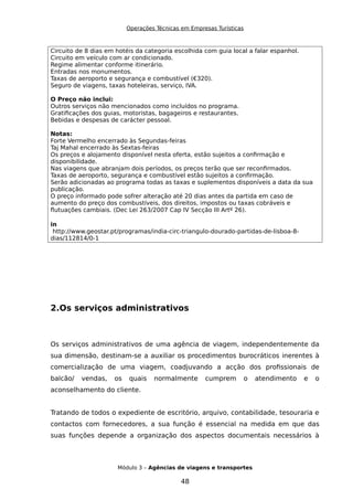 Operações Técnicas em Empresas Turísticas
Circuito de 8 dias em hotéis da categoria escolhida com guia local a falar espanhol.
Circuito em veículo com ar condicionado.
Regime alimentar conforme itinerário.
Entradas nos monumentos.
Taxas de aeroporto e segurança e combustível (€320).
Seguro de viagens, taxas hoteleiras, serviço, IVA.
O Preço não inclui:
Outros serviços não mencionados como incluídos no programa.
Gratificações dos guias, motoristas, bagageiros e restaurantes.
Bebidas e despesas de carácter pessoal.
Notas:
Forte Vermelho encerrado às Segundas-feiras
Taj Mahal encerrado às Sextas-feiras
Os preços e alojamento disponível nesta oferta, estão sujeitos a confirmação e
disponibilidade.
Nas viagens que abranjam dois períodos, os preços terão que ser reconfirmados.
Taxas de aeroporto, segurança e combustível estão sujeitos a confirmação.
Serão adicionadas ao programa todas as taxas e suplementos disponíveis a data da sua
publicação.
O preço informado pode sofrer alteração até 20 dias antes da partida em caso de
aumento do preço dos combustíveis, dos direitos, impostos ou taxas cobráveis e
flutuações cambiais. (Dec Lei 263/2007 Cap IV Secção III Artº 26).
in
http://www.geostar.pt/programas/india-circ-triangulo-dourado-partidas-de-lisboa-8-
dias/112814/0-1
2.Os serviços administrativos
Os serviços administrativos de uma agência de viagem, independentemente da
sua dimensão, destinam-se a auxiliar os procedimentos burocráticos inerentes à
comercialização de uma viagem, coadjuvando a acção dos profissionais de
balcão/ vendas, os quais normalmente cumprem o atendimento e o
aconselhamento do cliente.
Tratando de todos o expediente de escritório, arquivo, contabilidade, tesouraria e
contactos com fornecedores, a sua função é essencial na medida em que das
suas funções depende a organização dos aspectos documentais necessários à
Módulo 3 – Agências de viagens e transportes
48
 