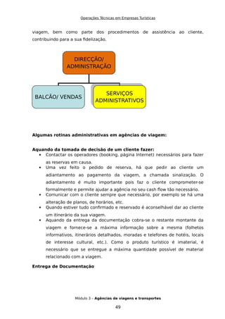 Operações Técnicas em Empresas Turísticas
viagem, bem como parte dos procedimentos de assistência ao cliente,
contribuindo para a sua fidelização.
Algumas rotinas administrativas em agências de viagem:
Aquando da tomada de decisão de um cliente fazer:
 Contactar os operadores (booking, página Internet) necessários para fazer
as reservas em causa.
 Uma vez feito o pedido de reserva, há que pedir ao cliente um
adiantamento ao pagamento da viagem, a chamada sinalização. O
adiantamento é muito importante pois faz o cliente comprometer-se
formalmente e permite ajudar a agência no seu cash flow tão necessário.
 Comunicar com o cliente sempre que necessário, por exemplo se há uma
alteração de planos, de horários, etc.
 Quando estiver tudo confirmado e reservado é aconselhável dar ao cliente
um itinerário da sua viagem.
 Aquando da entrega da documentação cobra-se o restante montante da
viagem e fornece-se a máxima informação sobre a mesma (folhetos
informativos, itinerários detalhados, moradas e telefones de hotéis, locais
de interesse cultural, etc.). Como o produto turístico é imaterial, é
necessário que se entregue a máxima quantidade possível de material
relacionado com a viagem.
Entrega de Documentação
Módulo 3 – Agências de viagens e transportes
49
DIRECÇÃO/
ADMINISTRAÇÃO
BALCÃO/ VENDAS
SERVIÇOS
ADMINISTRATIVOS
SERVIÇOS
ADMINISTRATIVOS
 