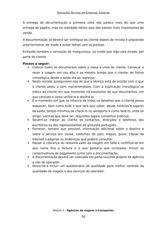 Operações Técnicas em Empresas Turísticas
A entrega de documentação à primeira vista não parece mais do que uma
entrega de papéis, mas na realidade talvez seja dos passos mais importantes da
venda.
A documentação só deverá ser entregue ao cliente depois de revista e preparada
anteriormente, de modo a evitar falhas com as pressas.
Evitando também a sensação de insegurança, ou medo que algo saia errado, por
parte do cliente.
Passos a seguir:
 Colocar todos os documentos sobre a mesa à vista do cliente. Começar a
rever a viagem em voz alta e ao mesmo tempo que o cliente, de forma
cronológica desde a saída até ao regresso.
 Nesta revisão asseguramo-nos de que o serviço está de acordo com o que
o cliente pediu e sem mal-entendidos. Com a explicação cronológica se
indica ao cliente em que momento irá necessitar de que documentos, em
que consiste e como utilizá-lo e decifrá-lo.
 É o momento em que se informa de todos os detalhes que o cliente possa
esquecer, bem como tudo o que terá que saber, desde horários e lugares
de saída, tempo mínimos de check-in no aeroporto e como fazê-lo, onde se
dirigir, vacinas que deve ter, requisitos legais, conselhos práticos...
 Devem-se indicar ao cliente os contactos, direcções e telefones dos
escritórios ou dos representantes do grossista português.
 Fornecer, sempre que possível, informação adicional sobre o destino e
sobre o serviço em causa, costumes do país, mapas, guias, cópias da
Internet e páginas ou endereços que poderá consultar.
 Passar à cobrança do restante valor da viagem em falta e certificar-se em
que nome fica a factura e o que gostaria que constasse. Incluir os
comprovativos de pagamento junto com a documentação.
 A documentação deverá ser colocada em porta-voucher próprio da agência
e não do operador.
 Dever-se-á incluir um questionário de qualidade para melhor controlo da
qualidade da viagem e dos serviços do operador.
Módulo 3 – Agências de viagens e transportes
50
 