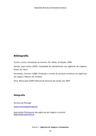 Operações Técnicas em Empresas Turísticas
Bibliografia
Cunha, Licínio, Introdução ao turismo, Ed. Verbo, 3ª edição, 2006
Dantas, José Carlos (2002), Qualidade do atendimento nas agências de viagens,
Brasil, Ed. Roca
Fernández, Carmen (1999) Produção e venda de serviços turísticos em agências
de viagens, Madrid, Ed. Sintesis
Silva, Maria José (2005) Manual de técnicas de venda, Ed. RAVT
Webgrafia
Turismo de Portugal
www.turismodeportugal.pt
Associação Portuguesa das agências de viagem e turismo
http://www.apavtnet.pt
Módulo 3 – Agências de viagens e transportes
51
 