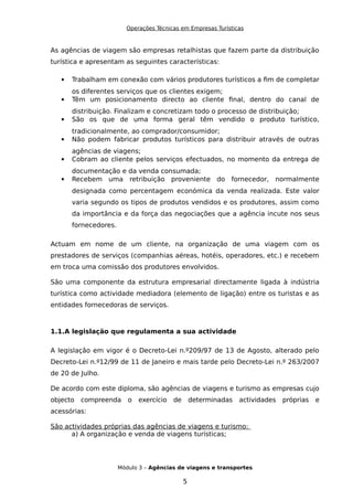 Operações Técnicas em Empresas Turísticas
As agências de viagem são empresas retalhistas que fazem parte da distribuição
turística e apresentam as seguintes características:
 Trabalham em conexão com vários produtores turísticos a fim de completar
os diferentes serviços que os clientes exigem;
 Têm um posicionamento directo ao cliente final, dentro do canal de
distribuição. Finalizam e concretizam todo o processo de distribuição;
 São os que de uma forma geral têm vendido o produto turístico,
tradicionalmente, ao comprador/consumidor;
 Não podem fabricar produtos turísticos para distribuir através de outras
agências de viagens;
 Cobram ao cliente pelos serviços efectuados, no momento da entrega de
documentação e da venda consumada;
 Recebem uma retribuição proveniente do fornecedor, normalmente
designada como percentagem económica da venda realizada. Este valor
varia segundo os tipos de produtos vendidos e os produtores, assim como
da importância e da força das negociações que a agência incute nos seus
fornecedores.
Actuam em nome de um cliente, na organização de uma viagem com os
prestadores de serviços (companhias aéreas, hotéis, operadores, etc.) e recebem
em troca uma comissão dos produtores envolvidos.
São uma componente da estrutura empresarial directamente ligada à indústria
turística como actividade mediadora (elemento de ligação) entre os turistas e as
entidades fornecedoras de serviços.
1.1.A legislação que regulamenta a sua actividade
A legislação em vigor é o Decreto-Lei n.º209/97 de 13 de Agosto, alterado pelo
Decreto-Lei n.º12/99 de 11 de Janeiro e mais tarde pelo Decreto-Lei n.º 263/2007
de 20 de Julho.
De acordo com este diploma, são agências de viagens e turismo as empresas cujo
objecto compreenda o exercício de determinadas actividades próprias e
acessórias:
São actividades próprias das agências de viagens e turismo:
a) A organização e venda de viagens turísticas;
Módulo 3 – Agências de viagens e transportes
5
 