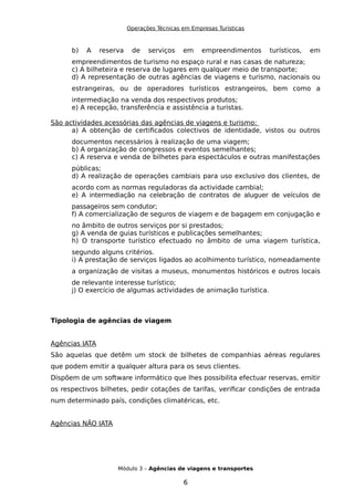 Operações Técnicas em Empresas Turísticas
b) A reserva de serviços em empreendimentos turísticos, em
empreendimentos de turismo no espaço rural e nas casas de natureza;
c) A bilheteira e reserva de lugares em qualquer meio de transporte;
d) A representação de outras agências de viagens e turismo, nacionais ou
estrangeiras, ou de operadores turísticos estrangeiros, bem como a
intermediação na venda dos respectivos produtos;
e) A recepção, transferência e assistência a turistas.
São actividades acessórias das agências de viagens e turismo:
a) A obtenção de certificados colectivos de identidade, vistos ou outros
documentos necessários à realização de uma viagem;
b) A organização de congressos e eventos semelhantes;
c) A reserva e venda de bilhetes para espectáculos e outras manifestações
públicas;
d) A realização de operações cambiais para uso exclusivo dos clientes, de
acordo com as normas reguladoras da actividade cambial;
e) A intermediação na celebração de contratos de aluguer de veículos de
passageiros sem condutor;
f) A comercialização de seguros de viagem e de bagagem em conjugação e
no âmbito de outros serviços por si prestados;
g) A venda de guias turísticos e publicações semelhantes;
h) O transporte turístico efectuado no âmbito de uma viagem turística,
segundo alguns critérios.
i) A prestação de serviços ligados ao acolhimento turístico, nomeadamente
a organização de visitas a museus, monumentos históricos e outros locais
de relevante interesse turístico;
j) O exercício de algumas actividades de animação turística.
Tipologia de agências de viagem
Agências IATA
São aquelas que detêm um stock de bilhetes de companhias aéreas regulares
que podem emitir a qualquer altura para os seus clientes.
Dispõem de um software informático que lhes possibilita efectuar reservas, emitir
os respectivos bilhetes, pedir cotações de tarifas, verificar condições de entrada
num determinado país, condições climatéricas, etc.
Agências NÃO IATA
Módulo 3 – Agências de viagens e transportes
6
 