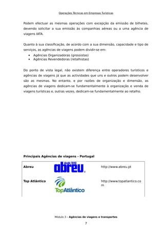 Operações Técnicas em Empresas Turísticas
Podem efectuar as mesmas operações com excepção da emissão de bilhetes,
devendo solicitar a sua emissão às companhias aéreas ou a uma agência de
viagens IATA.
Quanto à sua classificação, de acordo com a sua dimensão, capacidade e tipo de
serviços, as agências de viagens podem dividir-se em:
 Agências Organizadoras (grossistas)
 Agências Revendedoras (retalhistas)
Do ponto de vista legal, não existem diferença entre operadores turísticos e
agências de viagens já que as actividades que uns e outros podem desenvolver
são as mesmas. No entanto, e por razões de organização e dimensão, as
agências de viagens dedicam-se fundamentalmente à organização e venda de
viagens turísticas e, outras vezes, dedicam-se fundamentalmente ao retalho.
Principais Agências de viagens - Portugal
Abreu http://www.abreu.pt
Top Atlântico http://www.topatlantico.co
m
Módulo 3 – Agências de viagens e transportes
7
 