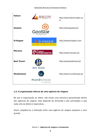 Operações Técnicas em Empresas Turísticas
Halcon
http://www.halconviajes.co
m
Geostar http://www.geostar.pt
D-Viagem http://www.dviagem.com
Marsans
http://www.marsans.pt
Best Travel http://www.besttravel.pt
Mundiclasse http://www.mundiclasse.pt
1.2. A organização interna de uma agência de viagens
No que à organização se refere, não existe uma estrutura generalizada dentro
das agências de viagens. Esta depende da dimensão e das actividades a que
cada uma se dedica e especializa.
Assim, propõem-se a distinção entre uma agência de viagens pequena e uma
grande.
Módulo 3 – Agências de viagens e transportes
8
 