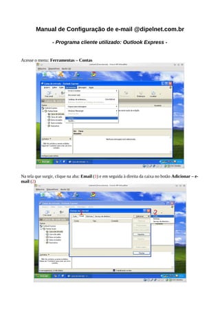 Manual de Configuração de e-mail @dipelnet.com.br

                 - Programa cliente utilizado: Outlook Express -


Acesse o menu: Ferramentas – Contas




Na tela que surgir, clique na aba: Email (1) e em seguida à direita da caixa no botão Adicionar – e-
mail (2)
 