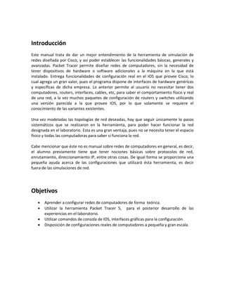 Introducción
Este manual trata de dar un mejor entendimiento de la herramienta de simulación de
redes diseñada por Cisco, y así poder establecer las funcionalidades básicas, generales y
avanzadas. Packet Tracer permite diseñar redes de computadores, sin la necesidad de
tener dispositivos de hardware o software adicionales a la máquina en la que está
instalado. Entrega funcionalidades de configuración real en el IOS que provee Cisco, lo
cual agrega un gran valor, pues el programa dispone de interfaces de hardware genéricas
y específicas de dicha empresa. Lo anterior permite al usuario no necesitar tener dos
computadores, routers, interfaces, cables, etc, para saber el comportamiento físico y real
de una red, a la vez muchos paquetes de configuración de routers y switches utilizando
una versión parecida a la que provee IOS, por lo que solamente se requiere el
conocimiento de las variantes existentes.
Una vez modeladas las topologías de red deseadas, hay que seguir únicamente lo pasos
sistemáticos que se realizaron en la herramienta, para poder hacer funcionar la red
designada en el laboratorio. Esta es una gran ventaja, pues no se necesita tener el espacio
físico y todas las computadoras para saber si funciona la red.
Cabe mencionar que éste no es manual sobre redes de computadores en general, es decir,
el alumno previamente tiene que tener nociones básicas sobre protocolos de red,
enrutamiento, direccionamiento IP, entre otras cosas. De igual forma se proporciona una
pequeña ayuda acerca de las configuraciones que utilizará ésta herramienta, es decir
fuera de las simulaciones de red.

Objetivos





Aprender a configurar redes de computadores de forma teórica.
Utilizar la herramienta Packet Tracer 5, para el posterior desarrollo de las
experiencias en el laboratorio.
Utilizar comandos de consola de IOS, interfaces gráficas para la configuración.
Disposición de configuraciones reales de computadores a pequeña y gran escala.

 