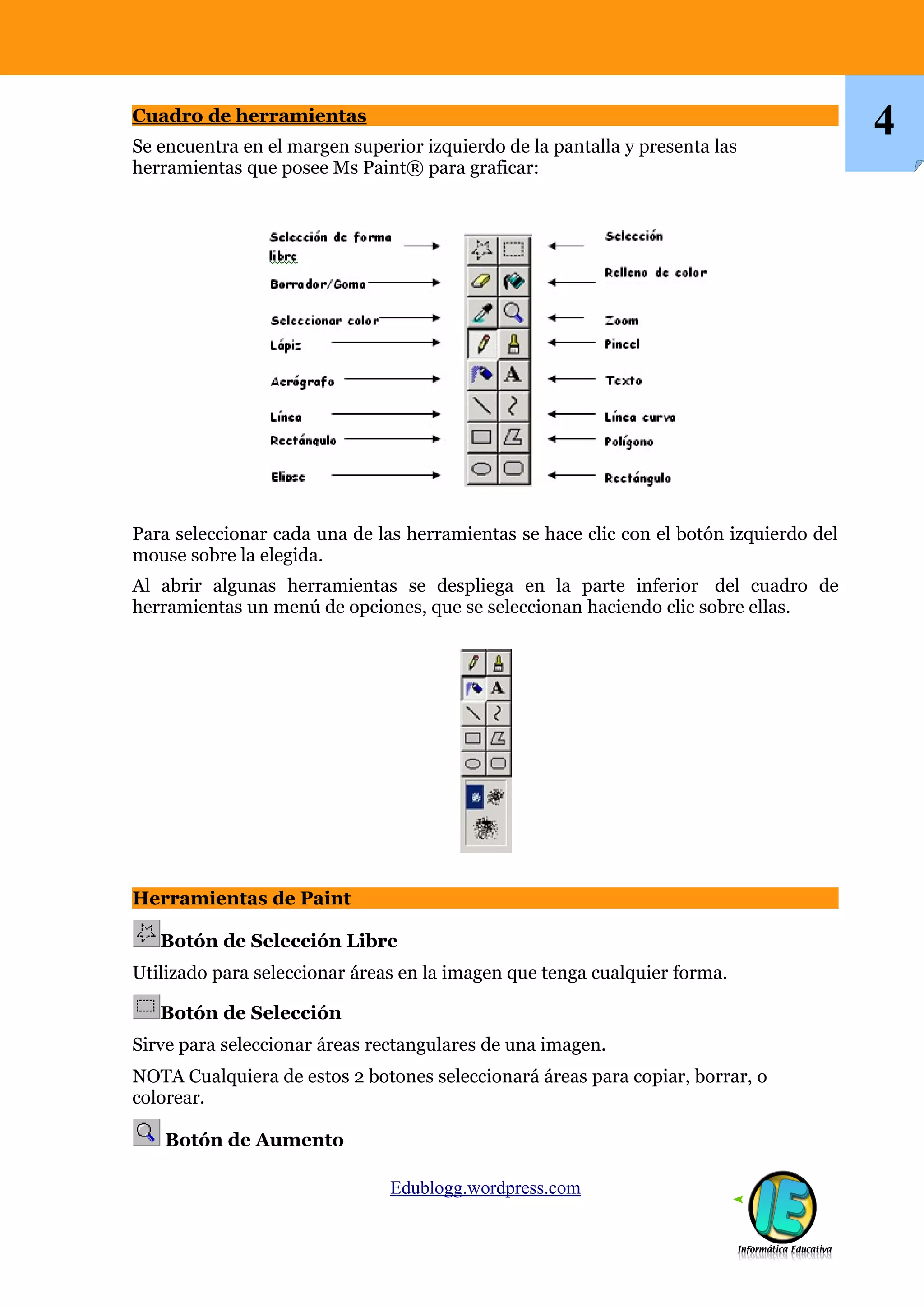 Cuadro de herramientas
Se encuentra en el margen superior izquierdo de la pantalla y presenta las
                                                                                        4
herramientas que posee Ms Paint® para graficar:




Para seleccionar cada una de las herramientas se hace clic con el botón izquierdo del
mouse sobre la elegida.
Al abrir algunas herramientas se despliega en la parte inferior del cuadro de
herramientas un menú de opciones, que se seleccionan haciendo clic sobre ellas.




Herramientas de Paint

   Botón de Selección Libre
Utilizado para seleccionar áreas en la imagen que tenga cualquier forma.

   Botón de Selección
Sirve para seleccionar áreas rectangulares de una imagen.
NOTA Cualquiera de estos 2 botones seleccionará áreas para copiar, borrar, o
colorear.

    Botón de Aumento

                               Edublogg.wordpress.com
 
