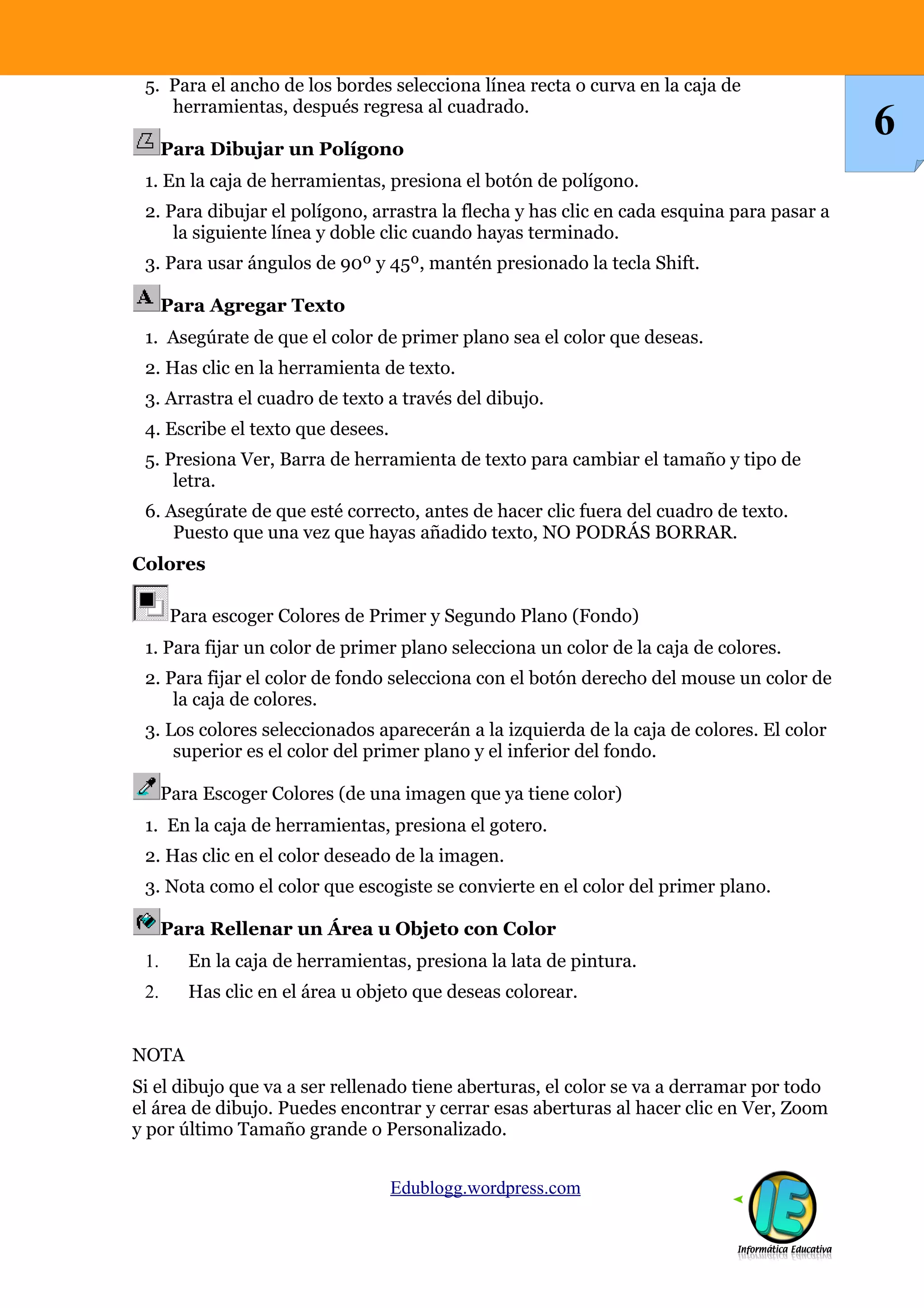 5. Para el ancho de los bordes selecciona línea recta o curva en la caja de
    herramientas, después regresa al cuadrado.

      Para Dibujar un Polígono
                                                                                           6
 1. En la caja de herramientas, presiona el botón de polígono.
 2. Para dibujar el polígono, arrastra la flecha y has clic en cada esquina para pasar a
     la siguiente línea y doble clic cuando hayas terminado.
 3. Para usar ángulos de 90º y 45º, mantén presionado la tecla Shift.

      Para Agregar Texto
 1. Asegúrate de que el color de primer plano sea el color que deseas.
 2. Has clic en la herramienta de texto.
 3. Arrastra el cuadro de texto a través del dibujo.
 4. Escribe el texto que desees.
 5. Presiona Ver, Barra de herramienta de texto para cambiar el tamaño y tipo de
     letra.
 6. Asegúrate de que esté correcto, antes de hacer clic fuera del cuadro de texto.
     Puesto que una vez que hayas añadido texto, NO PODRÁS BORRAR.
Colores

       Para escoger Colores de Primer y Segundo Plano (Fondo)
 1. Para fijar un color de primer plano selecciona un color de la caja de colores.
 2. Para fijar el color de fondo selecciona con el botón derecho del mouse un color de
     la caja de colores.
 3. Los colores seleccionados aparecerán a la izquierda de la caja de colores. El color
     superior es el color del primer plano y el inferior del fondo.

      Para Escoger Colores (de una imagen que ya tiene color)
 1. En la caja de herramientas, presiona el gotero.
 2. Has clic en el color deseado de la imagen.
 3. Nota como el color que escogiste se convierte en el color del primer plano.

      Para Rellenar un Área u Objeto con Color
 1.      En la caja de herramientas, presiona la lata de pintura.
 2.      Has clic en el área u objeto que deseas colorear.


NOTA
Si el dibujo que va a ser rellenado tiene aberturas, el color se va a derramar por todo
el área de dibujo. Puedes encontrar y cerrar esas aberturas al hacer clic en Ver, Zoom
y por último Tamaño grande o Personalizado.


                                   Edublogg.wordpress.com
 