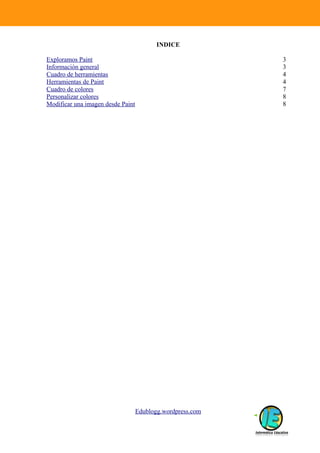 INDICE

Exploramos Paint                                            3
Información general                                         3
Cuadro de herramientas                                      4
Herramientas de Paint                                       4
Cuadro de colores                                           7
Personalizar colores                                        8
Modificar una imagen desde Paint                            8




                                   Edublogg.wordpress.com
 