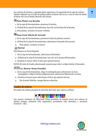 Los colores de primer y segundo plano aparecen a la izquierda de la caja de colores.
Puedes rellenar con el color de primer plano al hacer clic en el, o con el color de fondo
                                                                                            7
al hacer clic con el botón derecho del mouse.

   Para Pintar con Brocha
 1. En la caja de herramientas, presiona la brocha.
 2. Al final de la caja de herramientas, has clic en la forma de la brocha.
 3. Para pintar, arrastra el cursor o flecha.

   Para Crear Efecto de Aerosol
 1. En la caja de herramientas, presiona la lata de pintura aerosol.
 2. Al final de la caja de herramientas, selecciona el tamaño del aerosol.
 3.    Para pintar, arrastra el cursor.
      Borrar
Para Borrar un Área Pequeña
 1. En la caja de herramientas, selecciona el borrador.
 2. Al final de la caja de herramientas, has clic en la forma del borrador.
 3. Arrastra el cursor sobre el área que quieres borrar.
NOTA El color de fondo seleccionado muestra que color va dejar detrás el borrador.

       Para Borrar Áreas Grandes
 1. En la caja de herramientas, elige el rectángulo para seleccionar un área
    rectangular o elige la forma poligonal para seleccionar libremente un área.
 2. Arrastra el cursor para seleccionar el área que quieres borrar.
 3.    En el menú Edición, escoge Borrar selección.


Cuadro de colores
El cuadro de colores permite la selección del color que vamos a utilizar.



Las nuevas versiones de Microsoft Paint permiten al usuario tener tres colores al
mismo tiempo: primario (clic izquierdo), secundario (clic derecho), y terciario
(Control + clic).




                                 Edublogg.wordpress.com
 
