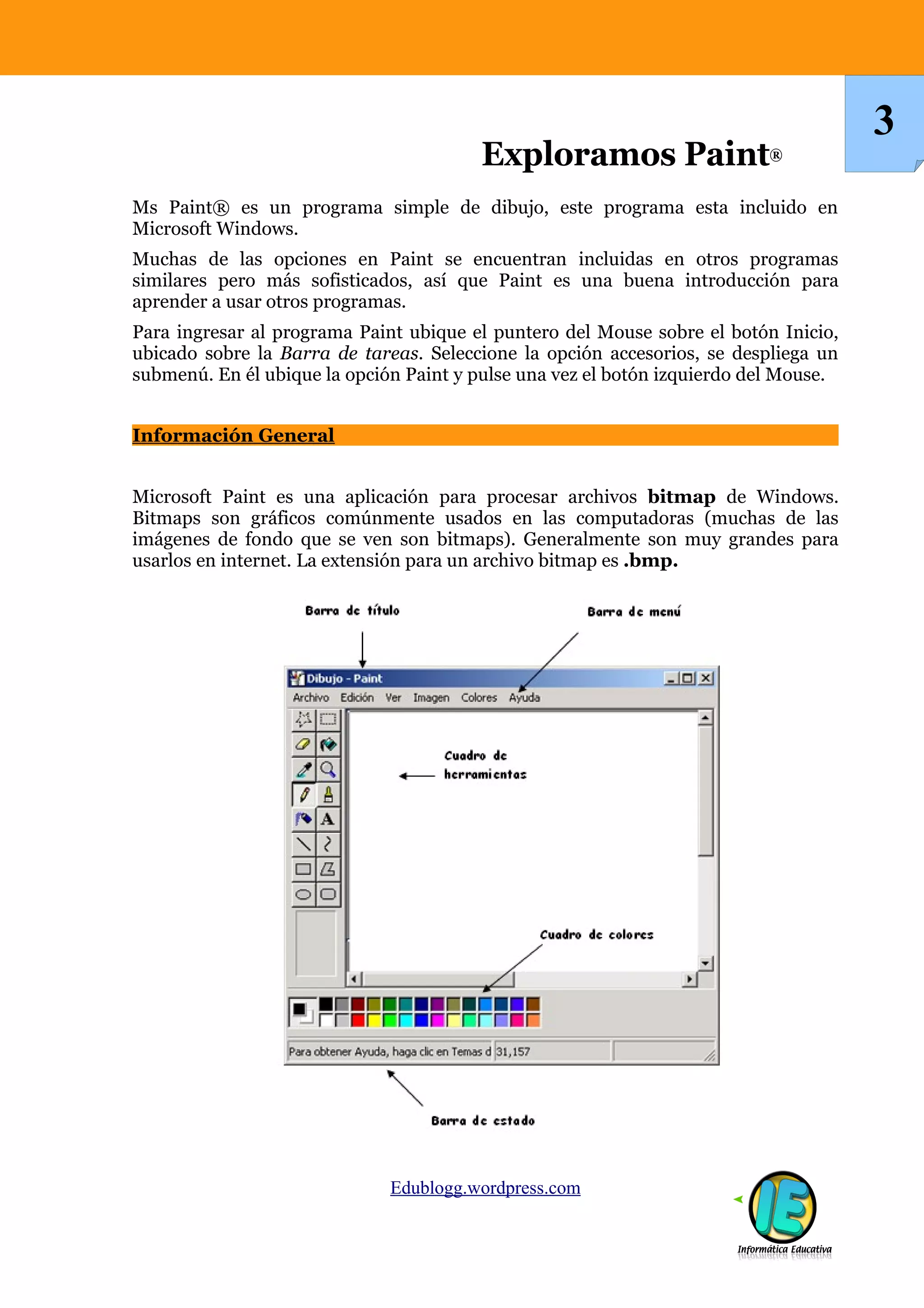 Ms Paint® es un programa simple de dibujo, este programa esta incluido en
Microsoft Windows.
Muchas de las opciones en Paint se encuentran incluidas en otros programas
similares pero más sofisticados, así que Paint es una buena introducción para
aprender a usar otros programas.
Para ingresar al programa Paint ubique el puntero del Mouse sobre el botón Inicio,
ubicado sobre la Barra de tareas. Seleccione la opción accesorios, se despliega un
submenú. En él ubique la opción Paint y pulse una vez el botón izquierdo del Mouse.
Información General
Microsoft Paint es una aplicación para procesar archivos bitmap de Windows.
Bitmaps son gráficos comúnmente usados en las computadoras (muchas de las
imágenes de fondo que se ven son bitmaps). Generalmente son muy grandes para
usarlos en internet. La extensión para un archivo bitmap es .bmp.
Edublogg.wordpress.com
3
Exploramos Paint®
 