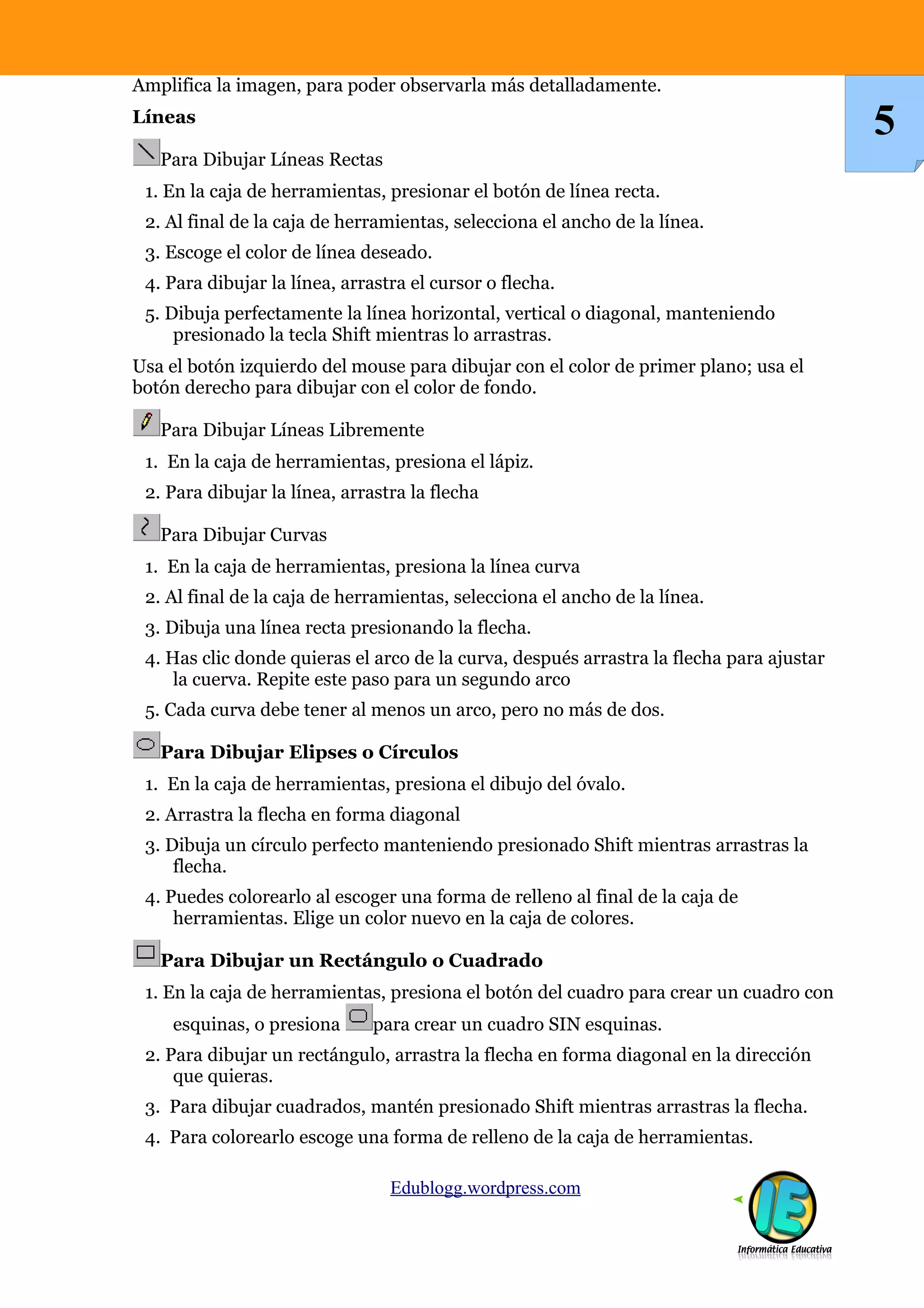 Amplifica la imagen, para poder observarla más detalladamente.
Líneas
Para Dibujar Líneas Rectas
1. En la caja de herramientas, presionar el botón de línea recta.
2. Al final de la caja de herramientas, selecciona el ancho de la línea.
3. Escoge el color de línea deseado.
4. Para dibujar la línea, arrastra el cursor o flecha.
5. Dibuja perfectamente la línea horizontal, vertical o diagonal, manteniendo
presionado la tecla Shift mientras lo arrastras.
Usa el botón izquierdo del mouse para dibujar con el color de primer plano; usa el
botón derecho para dibujar con el color de fondo.
Para Dibujar Líneas Libremente
1. En la caja de herramientas, presiona el lápiz.
2. Para dibujar la línea, arrastra la flecha
Para Dibujar Curvas
1. En la caja de herramientas, presiona la línea curva
2. Al final de la caja de herramientas, selecciona el ancho de la línea.
3. Dibuja una línea recta presionando la flecha.
4. Has clic donde quieras el arco de la curva, después arrastra la flecha para ajustar
la cuerva. Repite este paso para un segundo arco
5. Cada curva debe tener al menos un arco, pero no más de dos.
Para Dibujar Elipses o Círculos
1. En la caja de herramientas, presiona el dibujo del óvalo.
2. Arrastra la flecha en forma diagonal
3. Dibuja un círculo perfecto manteniendo presionado Shift mientras arrastras la
flecha.
4. Puedes colorearlo al escoger una forma de relleno al final de la caja de
herramientas. Elige un color nuevo en la caja de colores.
Para Dibujar un Rectángulo o Cuadrado
1. En la caja de herramientas, presiona el botón del cuadro para crear un cuadro con
esquinas, o presiona para crear un cuadro SIN esquinas.
2. Para dibujar un rectángulo, arrastra la flecha en forma diagonal en la dirección
que quieras.
3. Para dibujar cuadrados, mantén presionado Shift mientras arrastras la flecha.
4. Para colorearlo escoge una forma de relleno de la caja de herramientas.
Edublogg.wordpress.com
5
 