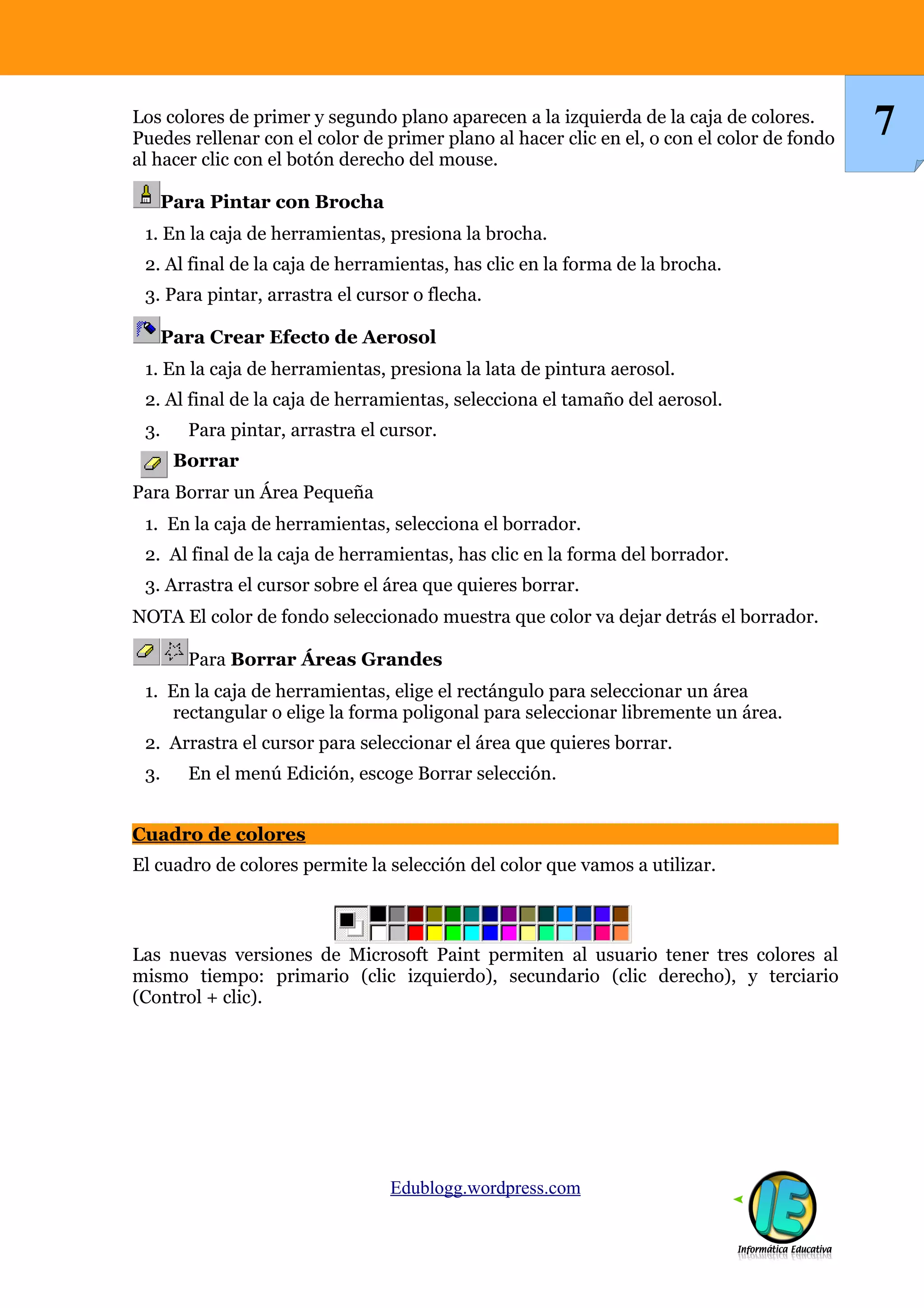 Los colores de primer y segundo plano aparecen a la izquierda de la caja de colores.
Puedes rellenar con el color de primer plano al hacer clic en el, o con el color de fondo
al hacer clic con el botón derecho del mouse.
Para Pintar con Brocha
1. En la caja de herramientas, presiona la brocha.
2. Al final de la caja de herramientas, has clic en la forma de la brocha.
3. Para pintar, arrastra el cursor o flecha.
Para Crear Efecto de Aerosol
1. En la caja de herramientas, presiona la lata de pintura aerosol.
2. Al final de la caja de herramientas, selecciona el tamaño del aerosol.
3. Para pintar, arrastra el cursor.
Borrar
Para Borrar un Área Pequeña
1. En la caja de herramientas, selecciona el borrador.
2. Al final de la caja de herramientas, has clic en la forma del borrador.
3. Arrastra el cursor sobre el área que quieres borrar.
NOTA El color de fondo seleccionado muestra que color va dejar detrás el borrador.
Para Borrar Áreas Grandes
1. En la caja de herramientas, elige el rectángulo para seleccionar un área
rectangular o elige la forma poligonal para seleccionar libremente un área.
2. Arrastra el cursor para seleccionar el área que quieres borrar.
3. En el menú Edición, escoge Borrar selección.
Cuadro de colores
El cuadro de colores permite la selección del color que vamos a utilizar.
Las nuevas versiones de Microsoft Paint permiten al usuario tener tres colores al
mismo tiempo: primario (clic izquierdo), secundario (clic derecho), y terciario
(Control + clic).
Edublogg.wordpress.com
7
 
