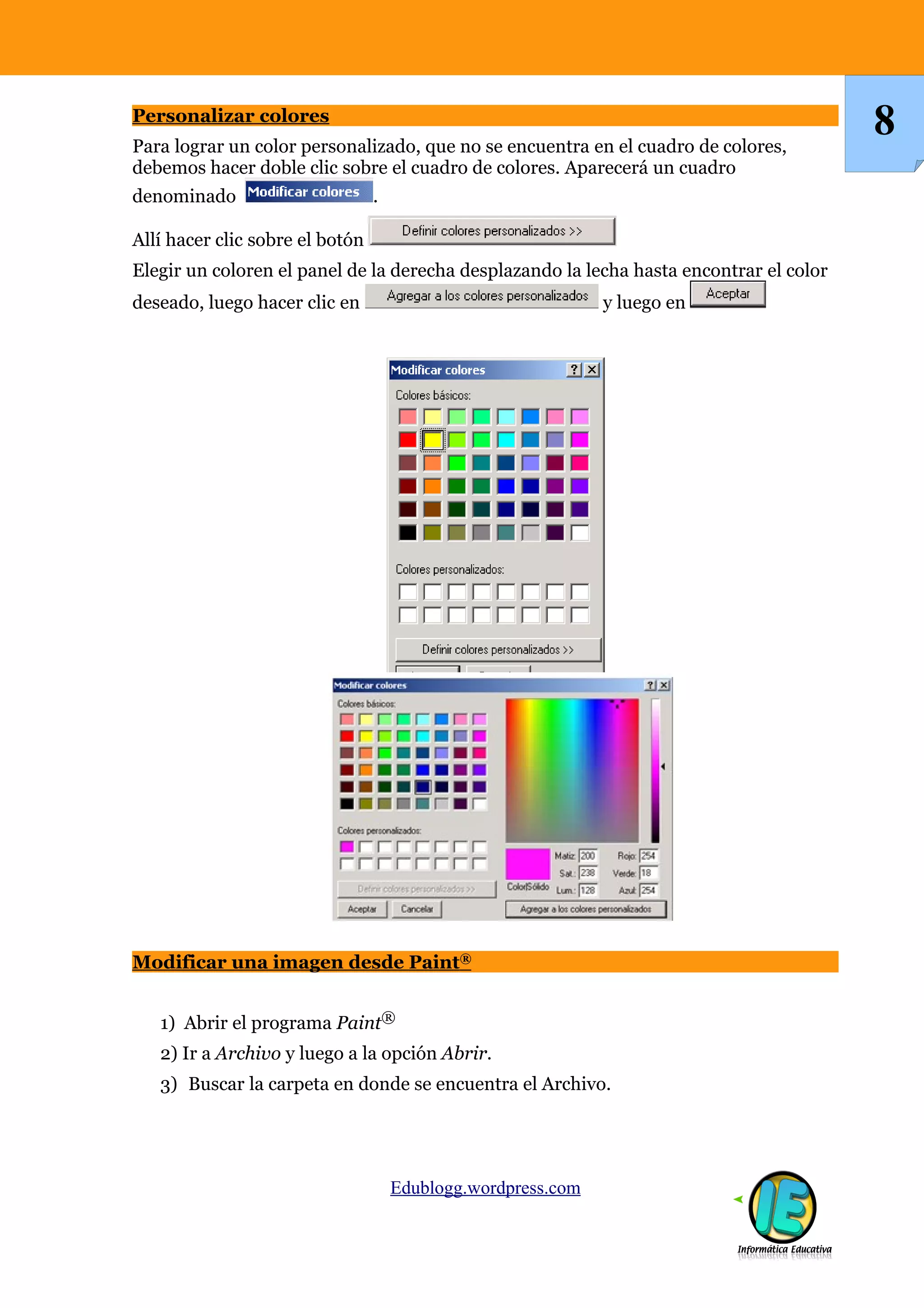Personalizar colores
Para lograr un color personalizado, que no se encuentra en el cuadro de colores,
debemos hacer doble clic sobre el cuadro de colores. Aparecerá un cuadro
denominado .
Allí hacer clic sobre el botón
Elegir un coloren el panel de la derecha desplazando la lecha hasta encontrar el color
deseado, luego hacer clic en y luego en
Modificar una imagen desde Paint®
1) Abrir el programa Paint®
2) Ir a Archivo y luego a la opción Abrir.
3) Buscar la carpeta en donde se encuentra el Archivo.
Edublogg.wordpress.com
8
 