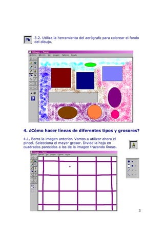 3.2. Utiliza la herramienta del aerógrafo para colorear el fondo
del dibujo.
4. ¿Cómo hacer líneas de diferentes tipos y grosores?
4.1. Borra la imagen anterior. Vamos a utilizar ahora el
pincel. Selecciona el mayor grosor. Divide la hoja en
cuadrados parecidos a los de la imagen trazando líneas.
3
 