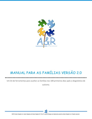 MANUAL PARA AS FAMÍLIAS VERSÃO 2.0

Um kit de ferramentas para auxiliar as famílias nos 100 primeiros dias após o diagnóstico de
                                                                       autismo.




     ©2010 Autism Speaks Inc. Autism Speaks and Autism Speaks It’s Time To Listen & Design are trademarks owned by Autism Speaks Inc. All rights reserved.
 