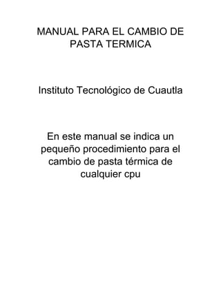 MANUAL PARA EL CAMBIO DE
PASTA TERMICA
Instituto Tecnológico de Cuautla
En este manual se indica un
pequeño procedimiento para el
cambio de pasta térmica de
cualquier cpu
 