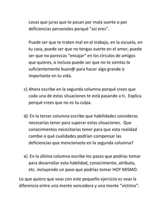 cosas que juras que te pasan por mala suerte o por
deficiencias personales porqué “asi eres”.
Puede ser que te traten mal en el trabajo, en la escuela, en
tu casa, puede ser que no tengas suerte en el amor, puede
ser que no parezcas “encajar” en los circulos de amigos
que quieres, o incluso puede ser que no te sientas lo
suficientemente buen@ para hacer algo grande o
importante en tu vida.
c) Ahora escribe en la segunda columna porqué crees que
cada una de estas situaciones te está pasando a ti. Explica
porqué crees que no es tu culpa.
d) En la tercer columna escribe que habilidades consideras
necesarias tener para superar estas situaciones. Que
conocimientos necesitarías tener para que esta realidad
cambie o qué cualidades podrían compensar las
deficiencias que mencionaste en la segunda columna?
e) En la última columna escribe los pasos que podrías tomar
para desarrollar esta habilidad, conocimiento, atributo,
etc. incluyendo un paso que podrías tomar HOY MISMO.
Lo que quiero que veas con este pequeño ejercicio es veas la
diferencia entre una mente vencedora y una mente “víctima”:
 