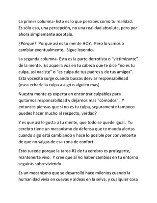 La primer columna- Esto es lo que percibes como tu realidad.
Es sólo eso, una percepción, no una realidad absoluta, pero por
ahora símplemente aceptalo.
¿Porqué? Porque asi es tu mente HOY. Pero lo vamos a
cambiar eventualmente. Sigue leyendo.
La segunda columna- Esta es la parte derrotista o “victimizante”
de la mente. Es aquella voz en tu cabeza que te dice “no es tu
culpa, asi naciste” o “es culpa de tus padres y de tus amigos”.
Esta vocecita surge cuando buscas desviar responsabilidad
(osea echarle la culpa a algo o alguien mas).
Nuestra mente es experta en encontrar culpables para
quitarnos responsabilidad y dejarnos mas “cómodos”. Y
entonces piensas que si no es tu culpa, seguramente tampoco
puedes hacer mucho al respecto, verdad?
Y es que así le gusta a tu mente, que todo se quede igual. Tu
cerebro tiene un mecanismo de defensa que te manda alertas
cuando algo está cambiando y hace lo posible por convencerte
de que no salgas de esa zona de confort.
Esto sucede porque la tarea #1 de tu cerebro es protegerte,
mantenerte vivo. Y cree que al no haber cambios en tu entorno
seguirás sobreviviendo.
Es un mecanismo que se desarrolló hace milenios cuando la
humanidad vivía en cuevas y aldeas en la selva, y cualquier cosa
 