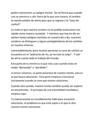 podría representar un peligro mortal. De tal forma que cuando
uno se aventura a salir fuera de lo que uno conoce, el cerebro
le manda señales de alerta para que se regrese a la “zona de
confort”.
Lo malo es que nuestro cerebro no ha podido evolucionar tan
rápido como nuestra sociedad. Y mientras que hoy en día no
existen tantos peligros mortales en nuestro día a día, nuestros
cerebros no distinguen y siguen protegiéndonos de los cambios
en nuestro entorno.
Lamentablemente, para muchas personas su zona de confort se
encuentra en el “pobrecito de mi, yo no tuve la culpa”. Y salir
de ahí le cuesta todo el trabajo del mundo.
Esta parte de tu mente es la que más usas cuando estás en
modo “derrotado” o “perdedor”.
La tercer columna- La parte proactiva de nuestra mente, esta es
la que busca soluciones. Esta parte empieza a funcionar
únicamente cuando se cree que existen soluciones.
Cuando esto sucede, nuestra mente también puede ser experta
en encontrarlas. El principio de una mentalidad triunfadora
empieza aquí.
Tu subconsciente es increíblemente habil para encontrar
soluciones, el problema es que está sujeta a lo que le dice
nuestra mente consciente.
 
