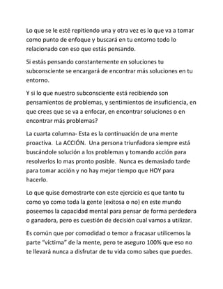 Lo que se le esté repitiendo una y otra vez es lo que va a tomar
como punto de enfoque y buscará en tu entorno todo lo
relacionado con eso que estás pensando.
Si estás pensando constantemente en soluciones tu
subconsciente se encargará de encontrar más soluciones en tu
entorno.
Y si lo que nuestro subconsciente está recibiendo son
pensamientos de problemas, y sentimientos de insuficiencia, en
que crees que se va a enfocar, en encontrar soluciones o en
encontrar más problemas?
La cuarta columna- Esta es la continuación de una mente
proactiva. La ACCIÓN. Una persona triunfadora siempre está
buscándole solución a los problemas y tomando acción para
resolverlos lo mas pronto posible. Nunca es demasiado tarde
para tomar acción y no hay mejor tiempo que HOY para
hacerlo.
Lo que quise demostrarte con este ejercicio es que tanto tu
como yo como toda la gente (exitosa o no) en este mundo
poseemos la capacidad mental para pensar de forma perdedora
o ganadora, pero es cuestión de decisión cual vamos a utilizar.
Es común que por comodidad o temor a fracasar utilicemos la
parte “víctima” de la mente, pero te aseguro 100% que eso no
te llevará nunca a disfrutar de tu vida como sabes que puedes.
 