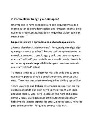 2. Como elevar tu ego y autoimagen?
Una vez que te haya quedado claro que lo que piensas de ti
mismo es tan solo una fabricación, una “imagen” mental de lo
que eres y representas, basado en lo que has vivido, toma en
cuenta esto:
Lo que has vivido o aprendido no es todo lo que existe.
¿Parece algo demasiado obvio no? Pero, porqué te digo algo
que seguramente ya sabes? Porque casi siempre estamos tan
envueltos en nuestro propio ego y en lo que creemos que es
nuestra “realidad” que nos falla ver mas allá de ella. Nos falla
reconocer que existen posibilidades para nosotros fuera de
nuestra “realidad” actual.
Tu mente jamás te va a dejar ver mas alla de lo que tu crees
que existe, porque simple y sencillamente no conoces otra
cosa. Y tu crees que existe solo lo que has vivido y aprendido.
Tengo un amigo que trabaja entrenando perros, y un día me
estaba platicando que si un perro lo encierras en una jaula
pequeña toda su vida, pero lo sacas media hora al día para
correr y jugar, vivirá para esos 30 minutos todos los días y
habrá valido la pena esperar las otras 23 horas con 30 minutos
para ese momento. Porque no conoce nada más.
 