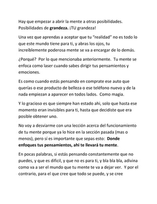 Hay que empezar a abrir la mente a otras posibilidades.
Posibilidades de grandeza. ¡TU grandeza!
Una vez que aprendas a aceptar que tu “realidad” no es todo lo
que este mundo tiene para ti, y abras los ojos, tu
increíblemente poderosa mente se va a encargar de lo demás.
¿Porqué? Por lo que mencionaba anteriormente. Tu mente se
enfoca como laser cuando sabes dirigir tus pensamientos y
emociones.
Es como cuando estás pensando en comprate ese auto que
querías o ese producto de belleza o ese teléfono nuevo y de la
nada empiezan a aparecer en todos lados. Como magia.
Y lo gracioso es que siempre han estado ahi, solo que hasta ese
momento eran invisibles para ti, hasta que decidiste que era
posible obtener uno.
No voy a desviarme con una lección acerca del funcionamiento
de tu mente porque ya lo hice en la sección pasada (mas o
menos), pero sí es importante que sepas esto: Donde
enfoques tus pensamientos, ahi te llevará tu mente.
En pocas palabras, si estás pensando constantemente que no
puedes, y que es dificil, y que no es para ti, y bla bla bla, adivina
como va a ser el mundo que tu mente te va a dejar ver. Y por el
contrario, para el que cree que todo se puede, y se cree
 