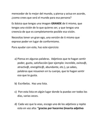 merecedor de lo mejor del mundo, y piensa y actua en acorde,
¿como crees que será el mundo para esa persona?
Es básico que tengas una imagen GRANDE de ti mismo, que
tengas una visión de lo que quieres ser, y que tengas una
creencia de que es completamente posible esa visión.
Necesitas tener un gran ego, una versión de ti mismo que
exprese poder en lugar de conformismo.
Para ayudar con esto, haz este ejercicio:
a) Piensa en algunas palabras. Adjetivos que te hagan sentir
poder, gusto, satisfacción (por ejemplo: increible, exitos@,
atractiv@, energétic@, abundante, etc.), ya sabes,
palabras que resuenen en tu cuerpo, que te hagan sentir
eso que te gusta.
b) Escríbelas. Haz una lista.
c) Pon esta lista en algún lugar donde la puedas ver todos los
días, varias veces.
d) Cada vez que la veas, escoge uno de los adjetivos y repite
esto en voz alta: “gracias por hacerme (inserta adjetivo
 
