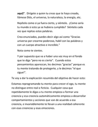 aqui)”. Dirígete a quien tu creas que te haya creado,
llámese Diós, el universo, la naturaleza, la energía, etc.
Repítelo como si ya fuera cierto, y siéntelo. ¿Como sería
tu mundo si esto ya se hubiera cumplido? Siéntelo cada
vez que repitas estas palabras.
Crea enunciados, puedes decir algo así como “Gracias
universo por crearme poderoso, habil con las palabras y
con un cuerpo atractivo e increíble.”
Nota como te sientes.
Y por supuesto que va a haber una voz muy en el fondo
que te diga “pero no es cierto”. Cuando estos
pensamientos aparezcan, les decimos “gracias” porque es
tu mente tratando de protegerte, y le decimos “el que
sigue!”.
Te voy a dar la explicación resumida del objetivo de hacer esto:
Estamos reprogramando tu mente para crecer el ego, tu mente
no distingue entre real o ficticio. Cualquier cosa que
repetidamente le digas a tu mente empieza a formar una
creencia y esa creencia automáticamente empieza a desarrollar
comportamientos y acciones que van de acuerdo a esa
creencia, e invariablemente te llevan a una realidad coherente
con esas creencias y esas emociones.
 