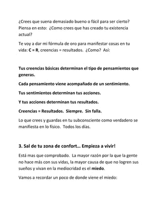¿Crees que suena demasiado bueno o fácil para ser cierto?
Piensa en esto: ¿Como crees que has creado tu existencia
actual?
Te voy a dar mi fórmula de oro para manifestar cosas en tu
vida: C = R, creencias = resultados. ¿Como? Así:
Tus creencias básicas determinan el tipo de pensamientos que
generas.
Cada pensamiento viene acompañado de un sentimiento.
Tus sentimientos determinan tus acciones.
Y tus acciones determinan tus resultados.
Creencias = Resultados. Siempre. Sin falla.
Lo que crees y guardas en tu subconsciente como verdadero se
manifiesta en lo físico. Todos los días.
3. Sal de tu zona de confort… Empieza a vivir!
Está mas que comprobado. La mayor razón por la que la gente
no hace más con sus vidas, la mayor causa de que no logren sus
sueños y vivan en la mediocridad es el miedo.
Vamos a recordar un poco de donde viene el miedo:
 