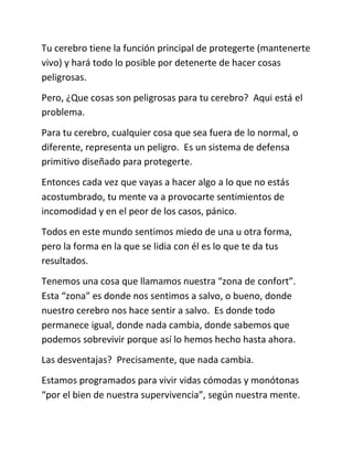 Tu cerebro tiene la función principal de protegerte (mantenerte
vivo) y hará todo lo posible por detenerte de hacer cosas
peligrosas.
Pero, ¿Que cosas son peligrosas para tu cerebro? Aqui está el
problema.
Para tu cerebro, cualquier cosa que sea fuera de lo normal, o
diferente, representa un peligro. Es un sistema de defensa
primitivo diseñado para protegerte.
Entonces cada vez que vayas a hacer algo a lo que no estás
acostumbrado, tu mente va a provocarte sentimientos de
incomodidad y en el peor de los casos, pánico.
Todos en este mundo sentimos miedo de una u otra forma,
pero la forma en la que se lidia con él es lo que te da tus
resultados.
Tenemos una cosa que llamamos nuestra “zona de confort”.
Esta “zona” es donde nos sentimos a salvo, o bueno, donde
nuestro cerebro nos hace sentir a salvo. Es donde todo
permanece igual, donde nada cambia, donde sabemos que
podemos sobrevivir porque así lo hemos hecho hasta ahora.
Las desventajas? Precisamente, que nada cambia.
Estamos programados para vivir vidas cómodas y monótonas
“por el bien de nuestra supervivencia”, según nuestra mente.
 