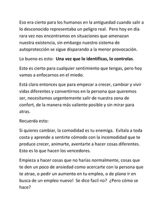 Eso era cierto para los humanos en la antiguedad cuando salir a
lo desconocido representaba un peligro real. Pero hoy en día
rara vez nos encontramos en situaciones que amenazan
nuestra existencia, sin embargo nuestro sistema de
autoprotección se sigue disparando a la menor provocación.
Lo bueno es esto: Una vez que lo identificas, lo controlas.
Esto es cierto para cualquier sentimiento que tengas, pero hoy
vamos a enfocarnos en el miedo.
Está claro entonces que para empezar a crecer, cambiar y vivir
vidas diferentes y convertirnos en la persona que queremos
ser, necesitamos urgentemente salir de nuestra zona de
confort, de la manera más valiente posible y sin mirar para
atras.
Recuerda esto:
Si quieres cambiar, la comodidad es tu enemiga. Evítala a toda
costa y aprende a sentirte cómodo con la incomodidad que te
produce crecer, animarte, aventarte a hacer cosas diferentes.
Esto es lo que hacen los vencedores.
Empieza a hacer cosas que no harías normalmente, cosas que
te den un poco de ansiedad como acercarte con la persona que
te atrae, o pedir un aumento en tu empleo, o de plano ir en
busca de un empleo nuevo! Se dice facil no? ¿Pero cómo se
hace?
 