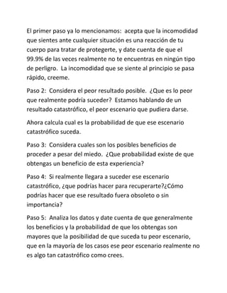 El primer paso ya lo mencionamos: acepta que la incomodidad
que sientes ante cualquier situación es una reacción de tu
cuerpo para tratar de protegerte, y date cuenta de que el
99.9% de las veces realmente no te encuentras en ningún tipo
de perligro. La incomodidad que se siente al principio se pasa
rápido, creeme.
Paso 2: Considera el peor resultado posible. ¿Que es lo peor
que realmente podría suceder? Estamos hablando de un
resultado catastrófico, el peor escenario que pudiera darse.
Ahora calcula cual es la probabilidad de que ese escenario
catastrófico suceda.
Paso 3: Considera cuales son los posibles beneficios de
proceder a pesar del miedo. ¿Que probabilidad existe de que
obtengas un beneficio de esta experiencia?
Paso 4: Si realmente llegara a suceder ese escenario
catastrófico, ¿que podrías hacer para recuperarte?¿Cómo
podrías hacer que ese resultado fuera obsoleto o sin
importancia?
Paso 5: Analiza los datos y date cuenta de que generalmente
los beneficios y la probabilidad de que los obtengas son
mayores que la posibilidad de que suceda tu peor escenario,
que en la mayoría de los casos ese peor escenario realmente no
es algo tan catastrófico como crees.
 