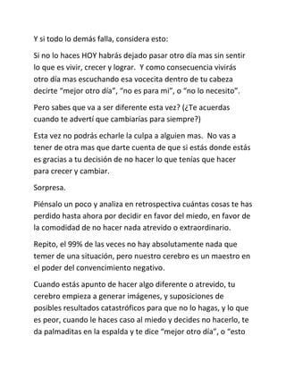 Y si todo lo demás falla, considera esto:
Si no lo haces HOY habrás dejado pasar otro día mas sin sentir
lo que es vivir, crecer y lograr. Y como consecuencia vivirás
otro día mas escuchando esa vocecita dentro de tu cabeza
decirte “mejor otro día”, “no es para mi”, o “no lo necesito”.
Pero sabes que va a ser diferente esta vez? (¿Te acuerdas
cuando te advertí que cambiarías para siempre?)
Esta vez no podrás echarle la culpa a alguien mas. No vas a
tener de otra mas que darte cuenta de que si estás donde estás
es gracias a tu decisión de no hacer lo que tenías que hacer
para crecer y cambiar.
Sorpresa.
Piénsalo un poco y analiza en retrospectiva cuántas cosas te has
perdido hasta ahora por decidir en favor del miedo, en favor de
la comodidad de no hacer nada atrevido o extraordinario.
Repito, el 99% de las veces no hay absolutamente nada que
temer de una situación, pero nuestro cerebro es un maestro en
el poder del convencimiento negativo.
Cuando estás apunto de hacer algo diferente o atrevido, tu
cerebro empieza a generar imágenes, y suposiciones de
posibles resultados catastróficos para que no lo hagas, y lo que
es peor, cuando le haces caso al miedo y decides no hacerlo, te
da palmaditas en la espalda y te dice “mejor otro día”, o “esto
 
