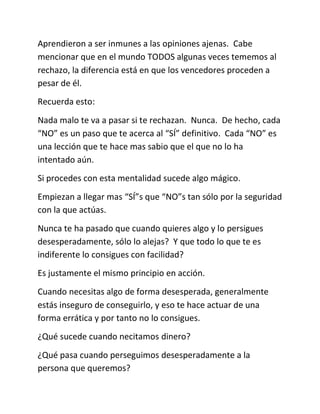 Aprendieron a ser inmunes a las opiniones ajenas. Cabe
mencionar que en el mundo TODOS algunas veces tememos al
rechazo, la diferencia está en que los vencedores proceden a
pesar de él.
Recuerda esto:
Nada malo te va a pasar si te rechazan. Nunca. De hecho, cada
“NO” es un paso que te acerca al “SÍ” definitivo. Cada “NO” es
una lección que te hace mas sabio que el que no lo ha
intentado aún.
Si procedes con esta mentalidad sucede algo mágico.
Empiezan a llegar mas “SÍ”s que “NO”s tan sólo por la seguridad
con la que actúas.
Nunca te ha pasado que cuando quieres algo y lo persigues
desesperadamente, sólo lo alejas? Y que todo lo que te es
indiferente lo consigues con facilidad?
Es justamente el mismo principio en acción.
Cuando necesitas algo de forma desesperada, generalmente
estás inseguro de conseguirlo, y eso te hace actuar de una
forma errática y por tanto no lo consigues.
¿Qué sucede cuando necitamos dinero?
¿Qué pasa cuando perseguimos desesperadamente a la
persona que queremos?
 