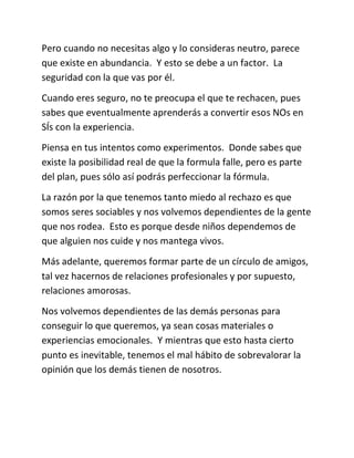 Pero cuando no necesitas algo y lo consideras neutro, parece
que existe en abundancia. Y esto se debe a un factor. La
seguridad con la que vas por él.
Cuando eres seguro, no te preocupa el que te rechacen, pues
sabes que eventualmente aprenderás a convertir esos NOs en
SÍs con la experiencia.
Piensa en tus intentos como experimentos. Donde sabes que
existe la posibilidad real de que la formula falle, pero es parte
del plan, pues sólo así podrás perfeccionar la fórmula.
La razón por la que tenemos tanto miedo al rechazo es que
somos seres sociables y nos volvemos dependientes de la gente
que nos rodea. Esto es porque desde niños dependemos de
que alguien nos cuide y nos mantega vivos.
Más adelante, queremos formar parte de un círculo de amigos,
tal vez hacernos de relaciones profesionales y por supuesto,
relaciones amorosas.
Nos volvemos dependientes de las demás personas para
conseguir lo que queremos, ya sean cosas materiales o
experiencias emocionales. Y mientras que esto hasta cierto
punto es inevitable, tenemos el mal hábito de sobrevalorar la
opinión que los demás tienen de nosotros.
 