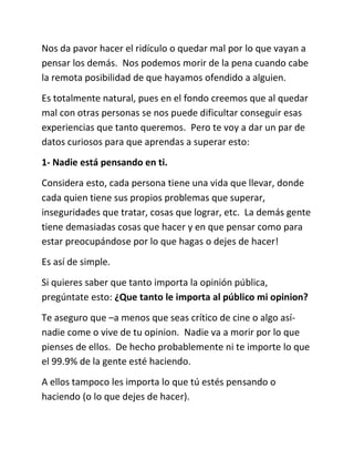 Nos da pavor hacer el ridículo o quedar mal por lo que vayan a
pensar los demás. Nos podemos morir de la pena cuando cabe
la remota posibilidad de que hayamos ofendido a alguien.
Es totalmente natural, pues en el fondo creemos que al quedar
mal con otras personas se nos puede dificultar conseguir esas
experiencias que tanto queremos. Pero te voy a dar un par de
datos curiosos para que aprendas a superar esto:
1- Nadie está pensando en ti.
Considera esto, cada persona tiene una vida que llevar, donde
cada quien tiene sus propios problemas que superar,
inseguridades que tratar, cosas que lograr, etc. La demás gente
tiene demasiadas cosas que hacer y en que pensar como para
estar preocupándose por lo que hagas o dejes de hacer!
Es así de simple.
Si quieres saber que tanto importa la opinión pública,
pregúntate esto: ¿Que tanto le importa al público mi opinion?
Te aseguro que –a menos que seas crítico de cine o algo así-
nadie come o vive de tu opinion. Nadie va a morir por lo que
pienses de ellos. De hecho probablemente ni te importe lo que
el 99.9% de la gente esté haciendo.
A ellos tampoco les importa lo que tú estés pensando o
haciendo (o lo que dejes de hacer).
 