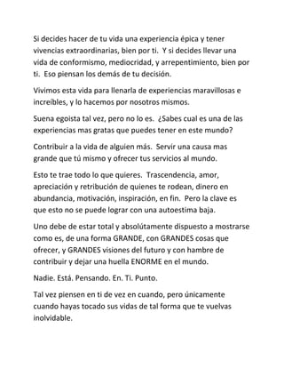 Si decides hacer de tu vida una experiencia épica y tener
vivencias extraordinarias, bien por ti. Y si decides llevar una
vida de conformismo, mediocridad, y arrepentimiento, bien por
ti. Eso piensan los demás de tu decisión.
Vivimos esta vida para llenarla de experiencias maravillosas e
increíbles, y lo hacemos por nosotros mismos.
Suena egoista tal vez, pero no lo es. ¿Sabes cual es una de las
experiencias mas gratas que puedes tener en este mundo?
Contribuir a la vida de alguien más. Servir una causa mas
grande que tú mismo y ofrecer tus servicios al mundo.
Esto te trae todo lo que quieres. Trascendencia, amor,
apreciación y retribución de quienes te rodean, dinero en
abundancia, motivación, inspiración, en fin. Pero la clave es
que esto no se puede lograr con una autoestima baja.
Uno debe de estar total y absolútamente dispuesto a mostrarse
como es, de una forma GRANDE, con GRANDES cosas que
ofrecer, y GRANDES visiones del futuro y con hambre de
contribuir y dejar una huella ENORME en el mundo.
Nadie. Está. Pensando. En. Ti. Punto.
Tal vez piensen en ti de vez en cuando, pero únicamente
cuando hayas tocado sus vidas de tal forma que te vuelvas
inolvidable.
 