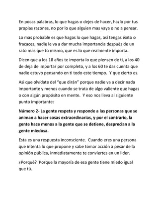 En pocas palabras, lo que hagas o dejes de hacer, hazlo por tus
propias razones, no por lo que alguien mas vaya o no a pensar.
Lo mas probable es que hagas lo que hagas, así tengas éxito o
fracaces, nadie le va a dar mucha importancia despuès de un
rato mas que tú mismo, que es lo que realmente importa.
Dicen que a los 18 años te importa lo que piensen de ti, a los 40
de deja de importar por completo, y a los 60 te das cuenta que
nadie estuvo pensando en ti todo este tiempo. Y que cierto es.
Asi que olvídate del “que dirán” porque nadie va a decir nada
importante y menos cuando se trata de algo valiente que hagas
o con algún propósito en mente. Y eso nos lleva al siguiente
punto importante:
Número 2- La gente respeta y responde a las personas que se
animan a hacer cosas extraordinarias, y por el contrario, la
gente hace menos a la gente que se detiene, desprecian a la
gente miedosa.
Esta es una respuesta inconsciente. Cuando eres una persona
que intenta lo que propone y sabe tomar acción a pesar de la
opinión pública, inmediatamente te conviertes en un lider.
¿Porqué? Porque la mayoría de esa gente tiene miedo igual
que tú.
 