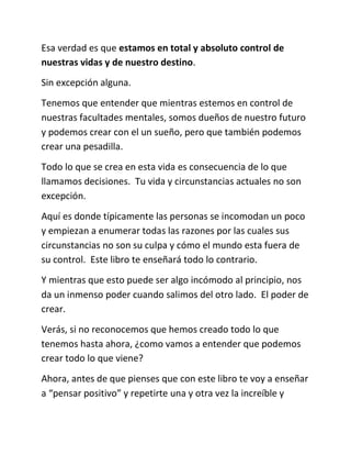 Esa verdad es que estamos en total y absoluto control de
nuestras vidas y de nuestro destino.
Sin excepción alguna.
Tenemos que entender que mientras estemos en control de
nuestras facultades mentales, somos dueños de nuestro futuro
y podemos crear con el un sueño, pero que también podemos
crear una pesadilla.
Todo lo que se crea en esta vida es consecuencia de lo que
llamamos decisiones. Tu vida y circunstancias actuales no son
excepción.
Aquí es donde típicamente las personas se incomodan un poco
y empiezan a enumerar todas las razones por las cuales sus
circunstancias no son su culpa y cómo el mundo esta fuera de
su control. Este libro te enseñará todo lo contrario.
Y mientras que esto puede ser algo incómodo al principio, nos
da un inmenso poder cuando salimos del otro lado. El poder de
crear.
Verás, si no reconocemos que hemos creado todo lo que
tenemos hasta ahora, ¿como vamos a entender que podemos
crear todo lo que viene?
Ahora, antes de que pienses que con este libro te voy a enseñar
a “pensar positivo” y repetirte una y otra vez la increíble y
 