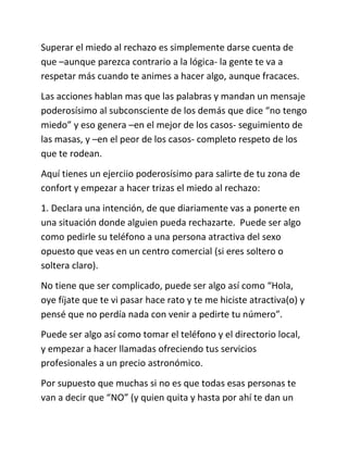 Superar el miedo al rechazo es simplemente darse cuenta de
que –aunque parezca contrario a la lógica- la gente te va a
respetar más cuando te animes a hacer algo, aunque fracaces.
Las acciones hablan mas que las palabras y mandan un mensaje
poderosísimo al subconsciente de los demás que dice “no tengo
miedo” y eso genera –en el mejor de los casos- seguimiento de
las masas, y –en el peor de los casos- completo respeto de los
que te rodean.
Aquí tienes un ejerciio poderosísimo para salirte de tu zona de
confort y empezar a hacer trizas el miedo al rechazo:
1. Declara una intención, de que diariamente vas a ponerte en
una situación donde alguien pueda rechazarte. Puede ser algo
como pedirle su teléfono a una persona atractiva del sexo
opuesto que veas en un centro comercial (si eres soltero o
soltera claro).
No tiene que ser complicado, puede ser algo así como “Hola,
oye fíjate que te vi pasar hace rato y te me hiciste atractiva(o) y
pensé que no perdía nada con venir a pedirte tu número”.
Puede ser algo así como tomar el teléfono y el directorio local,
y empezar a hacer llamadas ofreciendo tus servicios
profesionales a un precio astronómico.
Por supuesto que muchas si no es que todas esas personas te
van a decir que “NO” (y quien quita y hasta por ahí te dan un
 