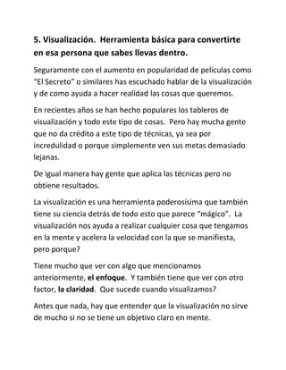 5. Visualización. Herramienta básica para convertirte
en esa persona que sabes llevas dentro.
Seguramente con el aumento en popularidad de películas como
“El Secreto” o similares has escuchado hablar de la visualización
y de como ayuda a hacer realidad las cosas que queremos.
En recientes años se han hecho populares los tableros de
visualización y todo este tipo de cosas. Pero hay mucha gente
que no da crédito a este tipo de técnicas, ya sea por
incredulidad o porque simplemente ven sus metas demasiado
lejanas.
De igual manera hay gente que aplica las técnicas pero no
obtiene resultados.
La visualización es una herramienta poderosísima que también
tiene su ciencia detrás de todo esto que parece “mágico”. La
visualización nos ayuda a realizar cualquier cosa que tengamos
en la mente y acelera la velocidad con la que se manifiesta,
pero porque?
Tiene mucho que ver con algo que mencionamos
anteriormente, el enfoque. Y también tiene que ver con otro
factor, la claridad. Que sucede cuando visualizamos?
Antes que nada, hay que entender que la visualización no sirve
de mucho si no se tiene un objetivo claro en mente.
 